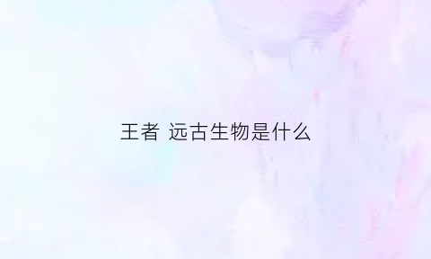 王者远古生物是什么(王者荣耀远古生物是什么意思)